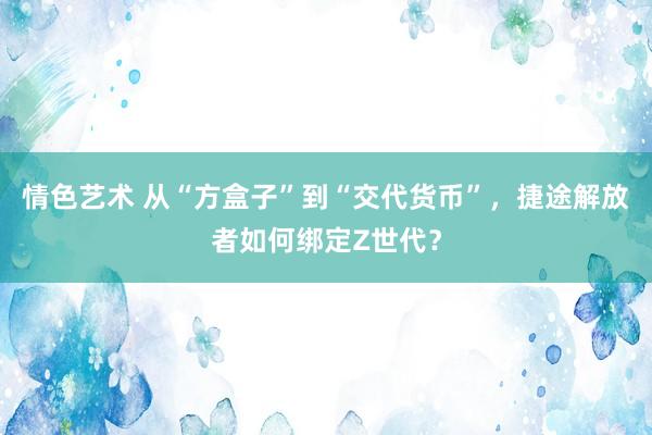 情色艺术 从“方盒子”到“交代货币”，捷途解放者如何绑定Z世代？