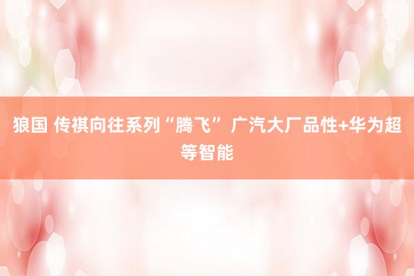 狼国 传祺向往系列“腾飞” 广汽大厂品性+华为超等智能