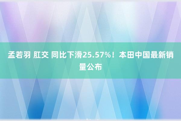 孟若羽 肛交 同比下滑25.57%！本田中国最新销量公布