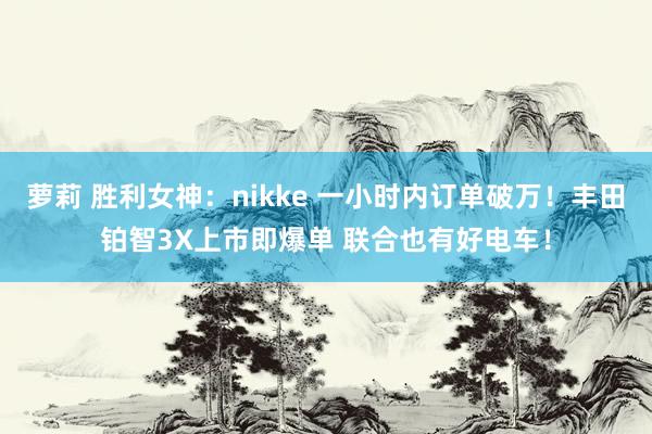 萝莉 胜利女神：nikke 一小时内订单破万！丰田铂智3X上市即爆单 联合也有好电车！