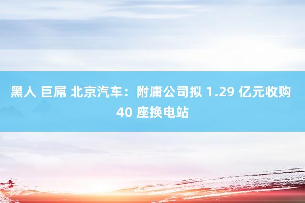 黑人 巨屌 北京汽车：附庸公司拟 1.29 亿元收购 40 座换电站