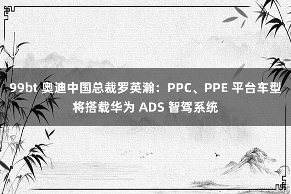 99bt 奥迪中国总裁罗英瀚：PPC、PPE 平台车型将搭载华为 ADS 智驾系统
