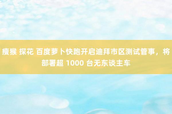 瘦猴 探花 百度萝卜快跑开启迪拜市区测试管事，将部署超 1000 台无东谈主车
