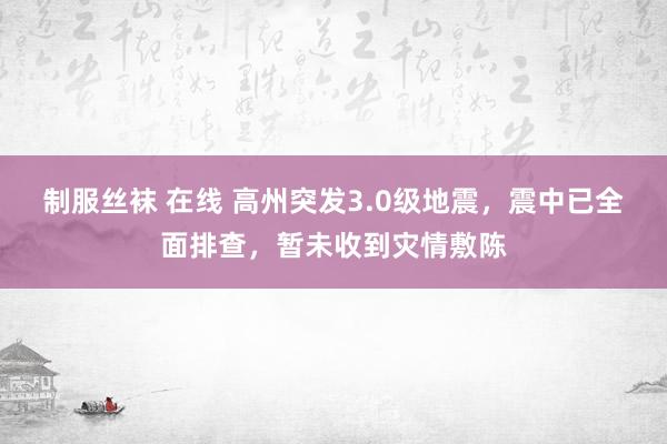 制服丝袜 在线 高州突发3.0级地震，震中已全面排查，暂未收到灾情敷陈