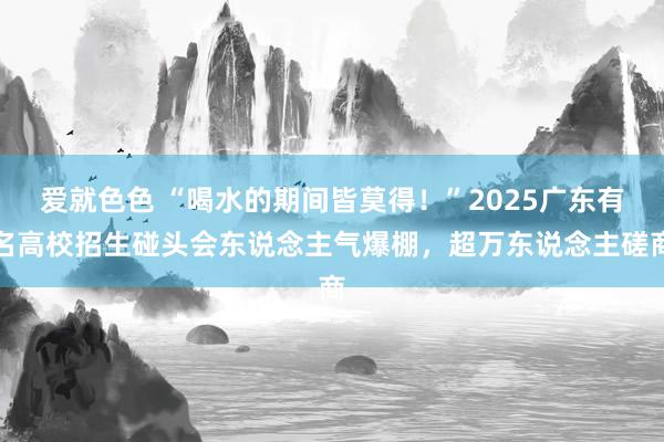 爱就色色 “喝水的期间皆莫得！”2025广东有名高校招生碰头会东说念主气爆棚，超万东说念主磋商