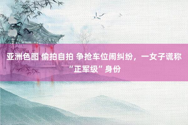亚洲色图 偷拍自拍 争抢车位闹纠纷，一女子谎称“正军级”身份